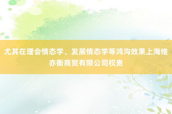 尤其在理会情态学、发展情态学等鸿沟效果上海维亦衡商贸有限公司权贵